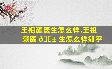王祖灏医生怎么样,王祖灏医 🐱 生怎么样知乎